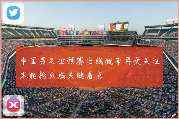 中国男足世预赛出线概率再受关注末轮抢分成关键看点