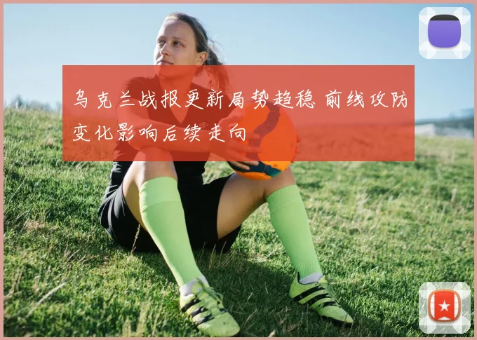 乌克兰战报更新局势趋稳 前线攻防变化影响后续走向