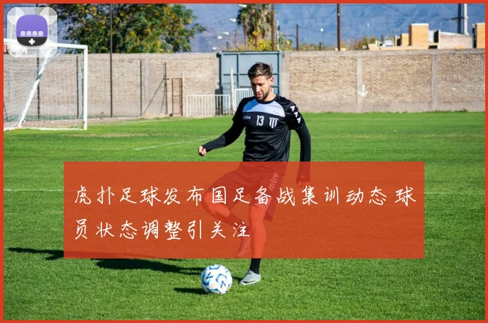 虎扑足球发布国足备战集训动态 球员状态调整引关注