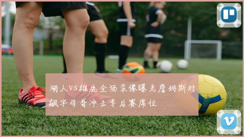 湖人vs雄鹿全场录像曝光詹姆斯对飙字母哥冲击季后赛席位
