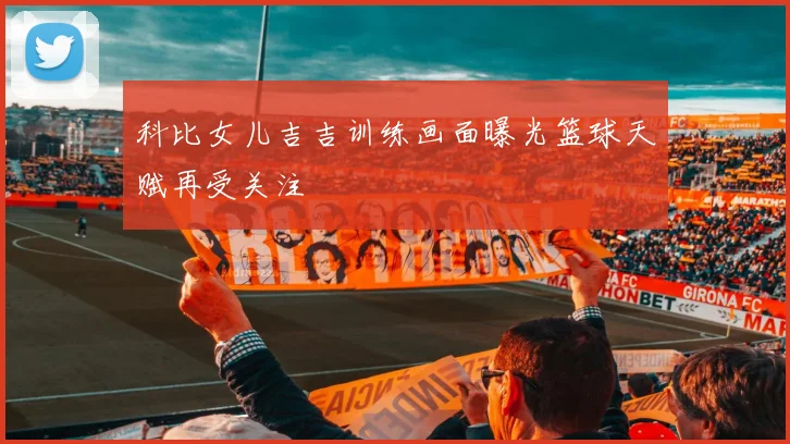 科比女儿吉吉训练画面曝光篮球天赋再受关注
