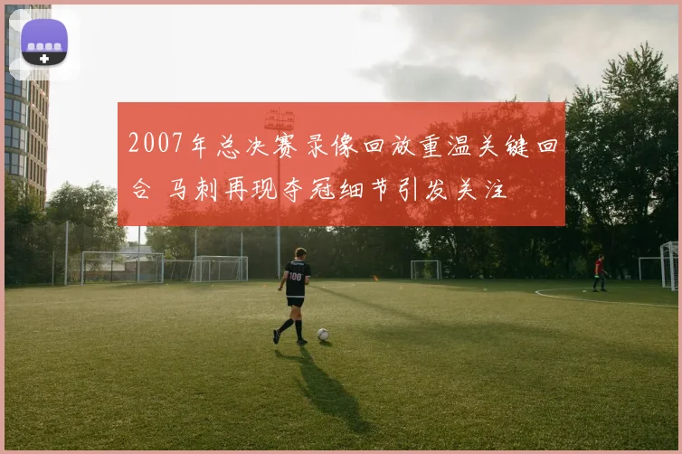 2007年总决赛录像回放重温关键回合 马刺再现夺冠细节引发关注