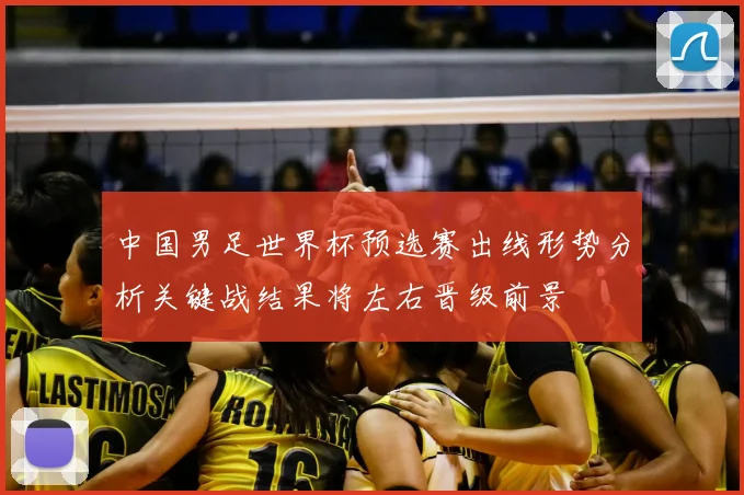 中国男足世界杯预选赛出线形势分析关键战结果将左右晋级前景