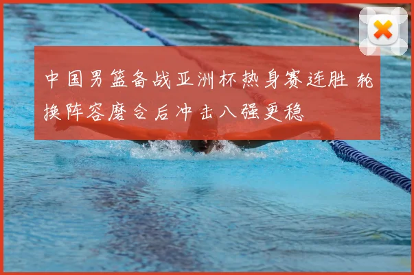中国男篮备战亚洲杯热身赛连胜 轮换阵容磨合后冲击八强更稳
