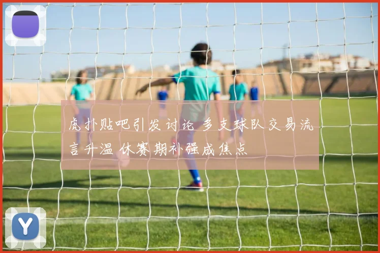 虎扑贴吧引发讨论 多支球队交易流言升温 休赛期补强成焦点