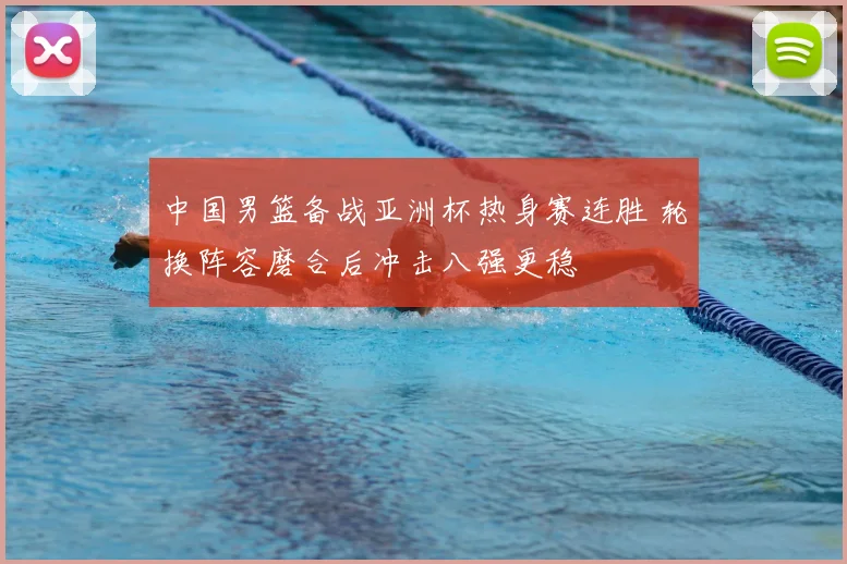中国男篮备战亚洲杯热身赛连胜 轮换阵容磨合后冲击八强更稳