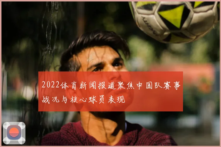 2022体育新闻报道聚焦中国队赛事战况与核心球员表现