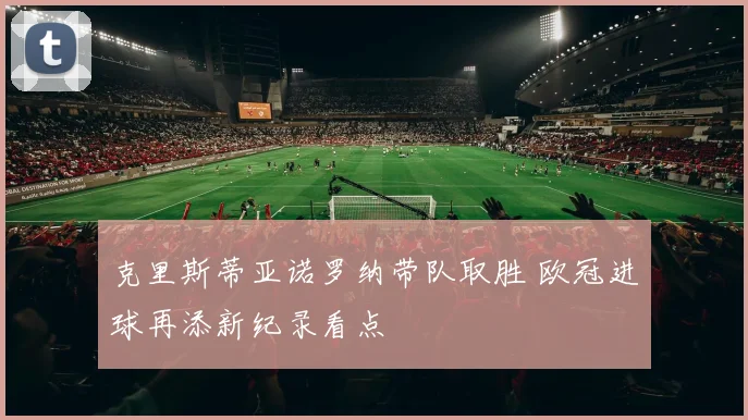 克里斯蒂亚诺罗纳带队取胜 欧冠进球再添新纪录看点