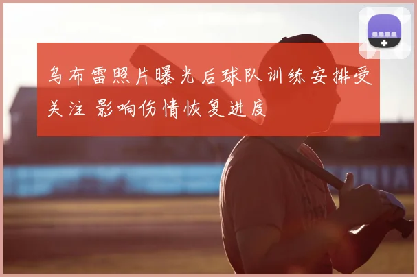 乌布雷照片曝光后球队训练安排受关注 影响伤情恢复进度