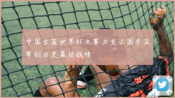 中国女篮世界杯决赛力克法国夺亚军创历史最佳战绩