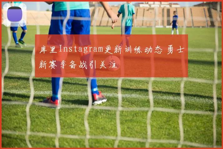 库里Instagram更新训练动态 勇士新赛季备战引关注