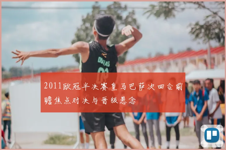 2011欧冠半决赛皇马巴萨次回合前瞻焦点对决与晋级悬念