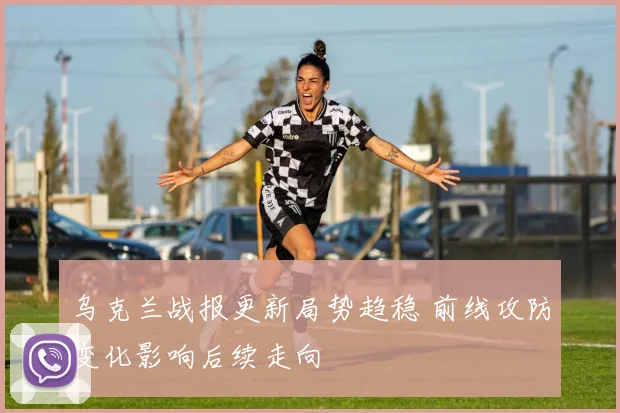 乌克兰战报更新局势趋稳 前线攻防变化影响后续走向
