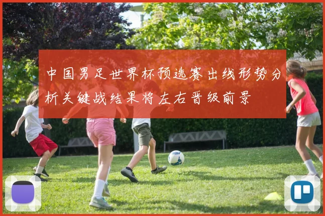 中国男足世界杯预选赛出线形势分析关键战结果将左右晋级前景
