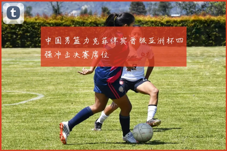 中国男篮力克菲律宾晋级亚洲杯四强冲击决赛席位
