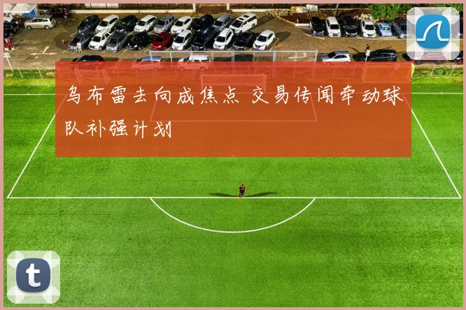 乌布雷去向成焦点 交易传闻牵动球队补强计划
