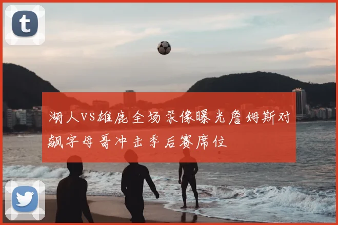 湖人vs雄鹿全场录像曝光詹姆斯对飙字母哥冲击季后赛席位